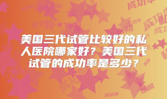 美国三代试管比较好的私人医院哪家好？美国三代试管的成功率是多少？