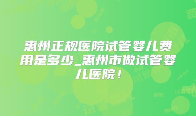 惠州正规医院试管婴儿费用是多少_惠州市做试管婴儿医院！