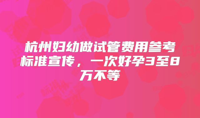 杭州妇幼做试管费用参考标准宣传，一次好孕3至8万不等