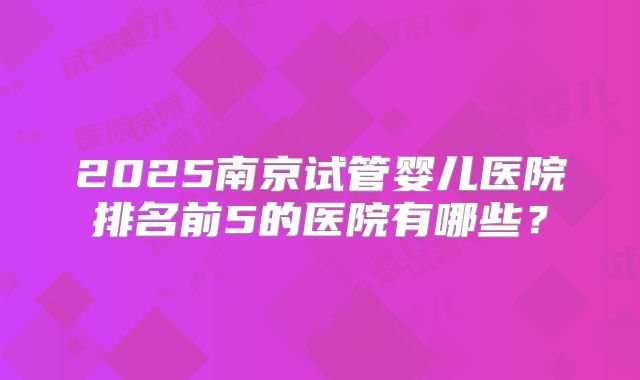 2025南京试管婴儿医院排名前5的医院有哪些？