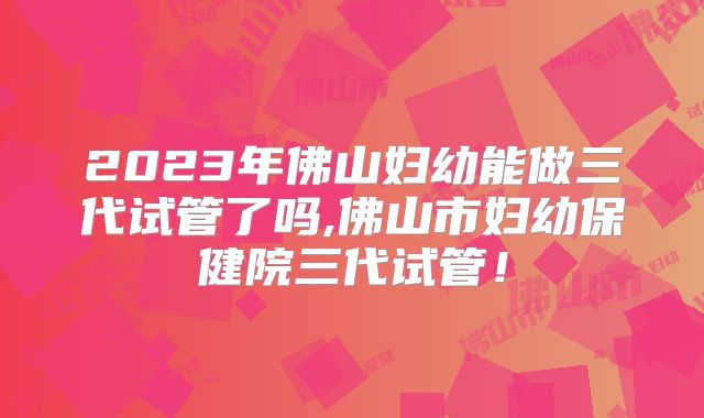 2023年佛山妇幼能做三代试管了吗,佛山市妇幼保健院三代试管！