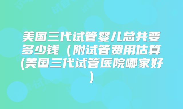 美国三代试管婴儿总共要多少钱(附试管费用估算(美国三代试管医院哪家好)