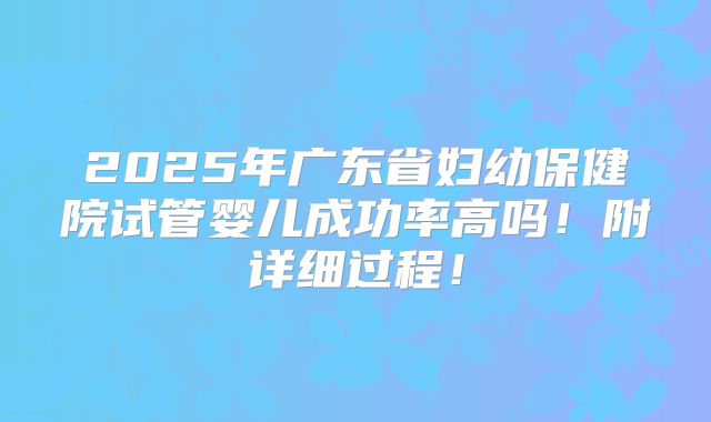 2025年广东省妇幼保健院试管婴儿成功率高吗！附详细过程！