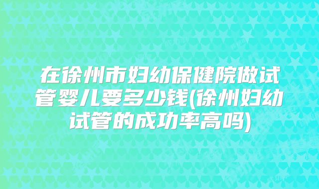 在徐州市妇幼保健院做试管婴儿要多少钱(徐州妇幼试管的成功率高吗)
