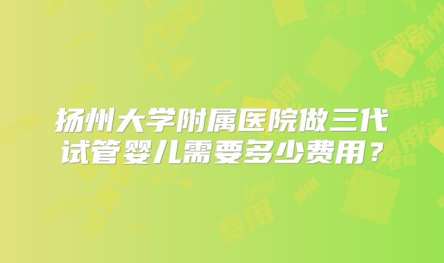 扬州大学附属医院做三代试管婴儿需要多少费用?