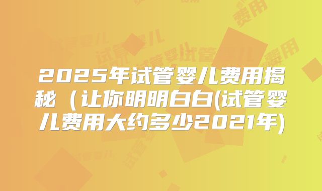 2025年试管婴儿费用揭秘（让你明明白白(试管婴儿费用大约多少2021年)