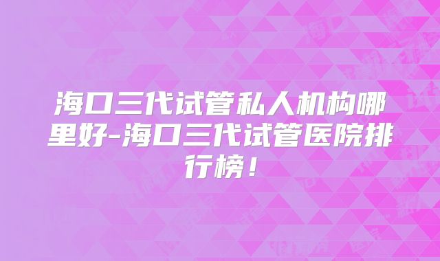 海口三代试管私人机构哪里好-海口三代试管医院排行榜！