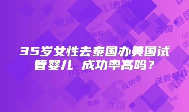 35岁女性去泰国办美国试管婴儿 成功率高吗?