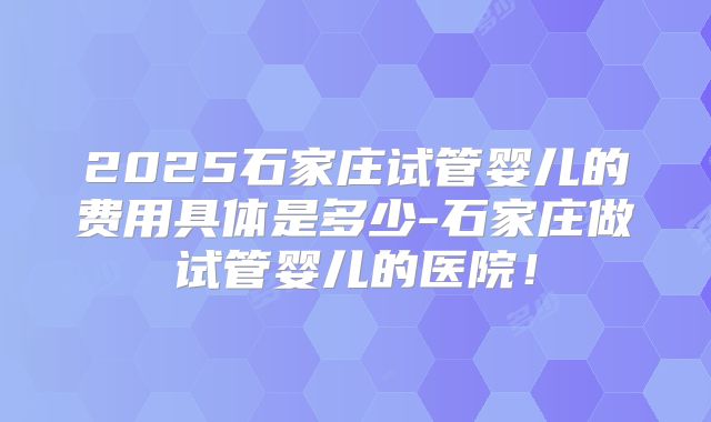 2025石家庄试管婴儿的费用具体是多少-石家庄做试管婴儿的医院！