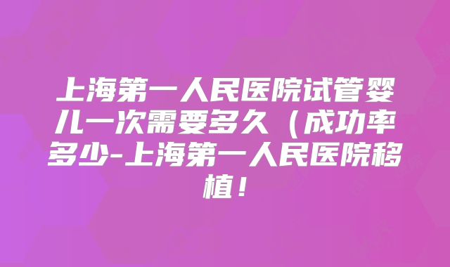 上海第一人民医院试管婴儿一次需要多久（成功率多少-上海第一人民医院移植！