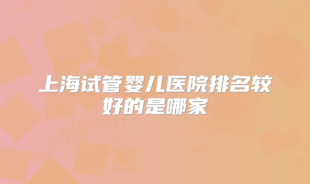 上海试管婴儿医院排名较好的是哪家