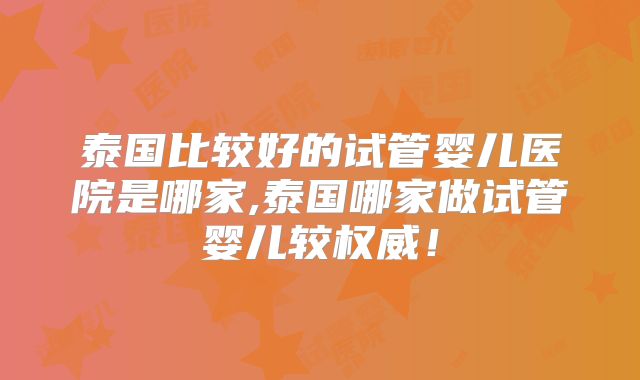 泰国比较好的试管婴儿医院是哪家,泰国哪家做试管婴儿较权威！