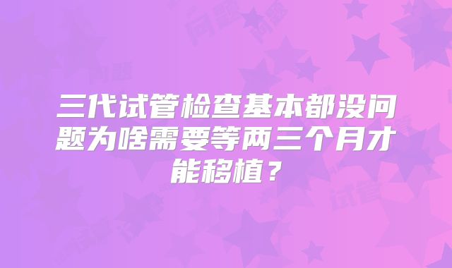 三代试管检查基本都没问题为啥需要等两三个月才能移植?