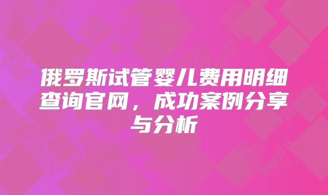 俄罗斯试管婴儿费用明细查询官网,成功案例分享与分析