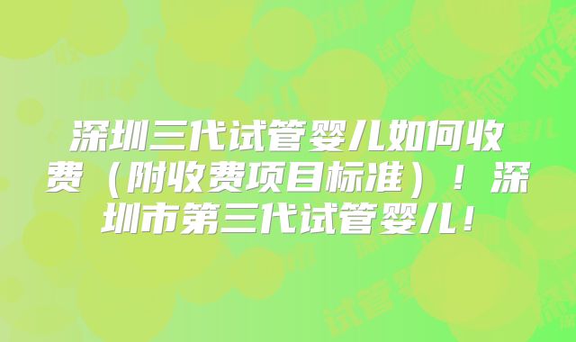 深圳三代试管婴儿如何收费（附收费项目标准）！深圳市第三代试管婴儿！