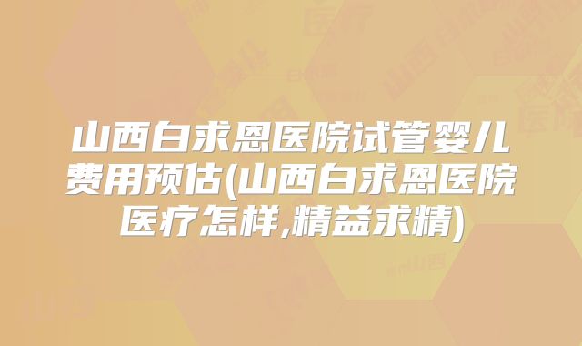 山西白求恩医院试管婴儿费用预估(山西白求恩医院医疗怎样,精益求精)