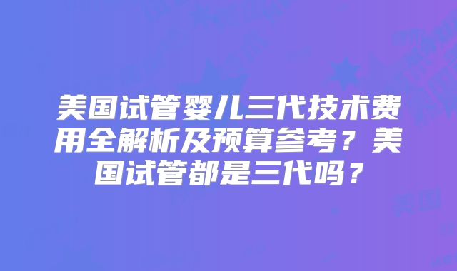 美国试管婴儿三代技术费用全解析及预算参考？美国试管都是三代吗？