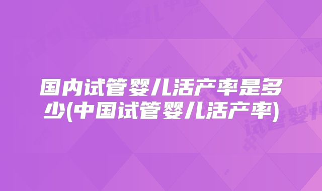 国内试管婴儿活产率是多少(中国试管婴儿活产率)