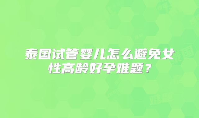 泰国试管婴儿怎么避免女性高龄好孕难题？