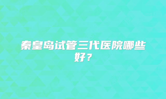 秦皇岛试管三代医院哪些好?