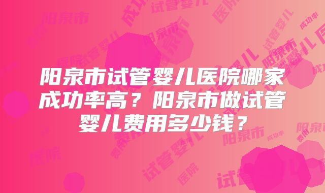 阳泉市试管婴儿医院哪家成功率高？阳泉市做试管婴儿费用多少钱？