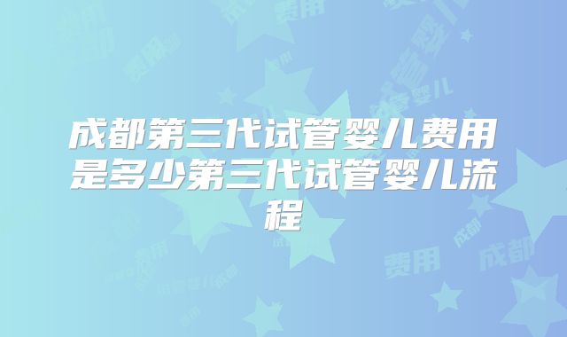 成都第三代试管婴儿费用是多少第三代试管婴儿流程