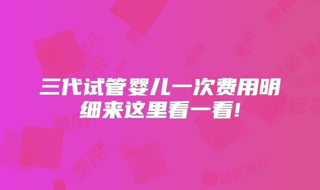三代试管婴儿一次费用明细来这里看一看!