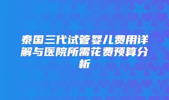 泰国三代试管婴儿费用详解与医院所需花费预算分析