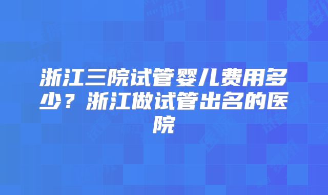 浙江三院试管婴儿费用多少？浙江做试管出名的医院