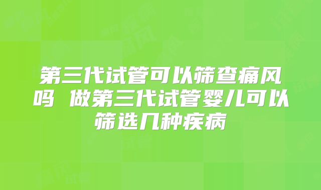 第三代试管可以筛查痛风吗 做第三代试管婴儿可以筛选几种疾病