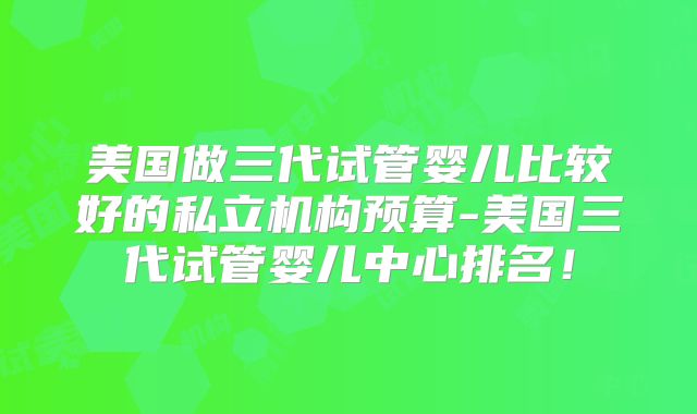 美国做三代试管婴儿比较好的私立机构预算-美国三代试管婴儿中心排名！