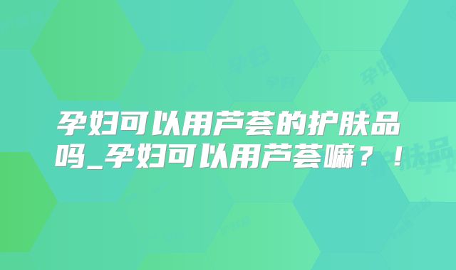 孕妇可以用芦荟的护肤品吗_孕妇可以用芦荟嘛？！
