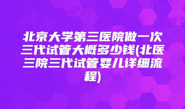 北京大学第三医院做一次三代试管大概多少钱(北医三院三代试管婴儿详细流程)
