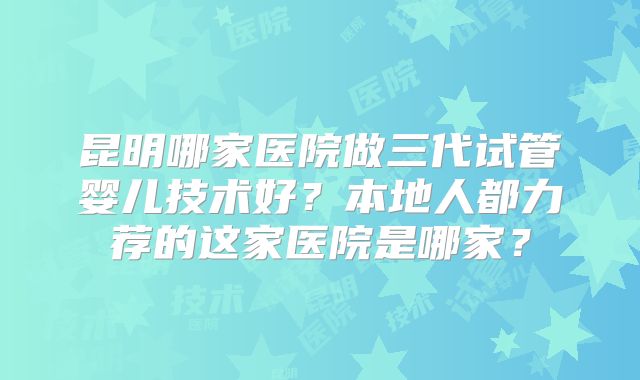 昆明哪家医院做三代试管婴儿技术好？本地人都力荐的这家医院是哪家？