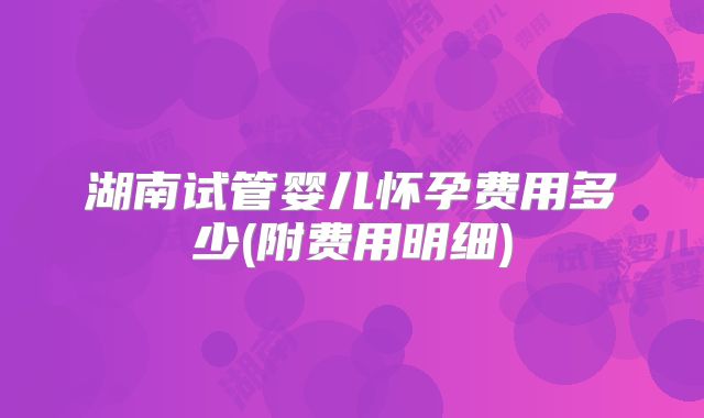 湖南试管婴儿怀孕费用多少(附费用明细)