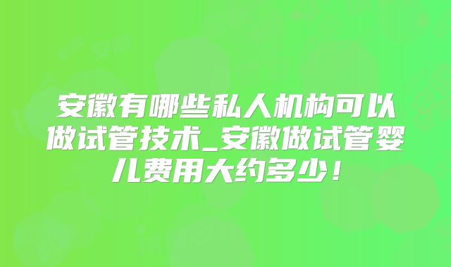 安徽有哪些私人机构可以做试管技术_安徽做试管婴儿费用大约多少！