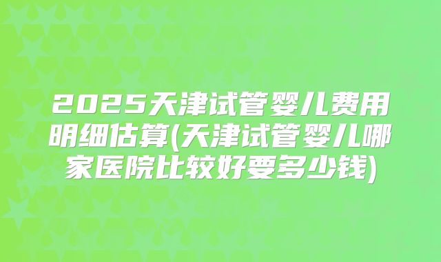 2025天津试管婴儿费用明细估算(天津试管婴儿哪家医院比较好要多少钱)