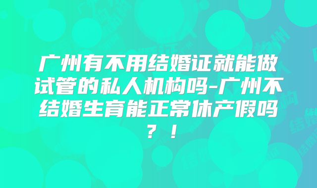 广州有不用结婚证就能做试管的私人机构吗-广州不结婚生育能正常休产假吗？！