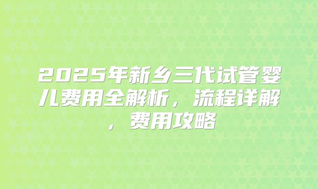 2025年新乡三代试管婴儿费用全解析，流程详解，费用攻略