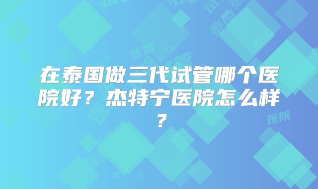 在泰国做三代试管哪个医院好？杰特宁医院怎么样？