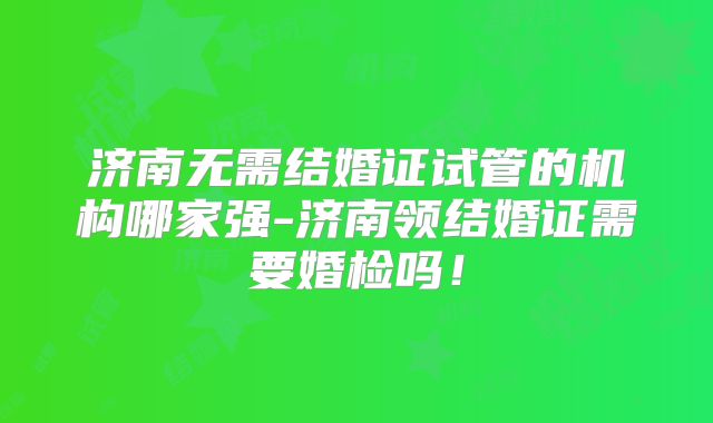 济南无需结婚证试管的机构哪家强-济南领结婚证需要婚检吗！