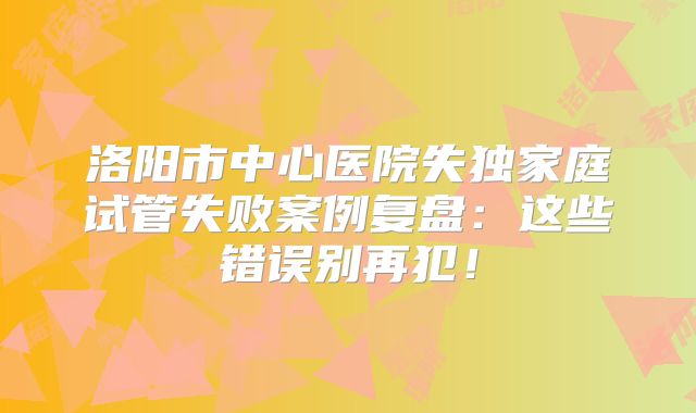 洛阳市中心医院失独家庭试管失败案例复盘：这些错误别再犯！