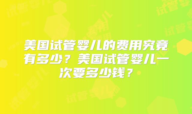 美国试管婴儿的费用究竟有多少？美国试管婴儿一次要多少钱？