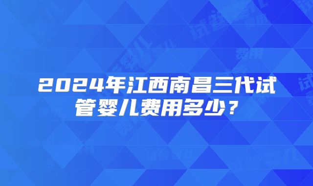 2024年江西南昌三代试管婴儿费用多少？