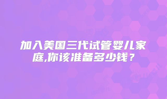 加入美国三代试管婴儿家庭,你该准备多少钱？