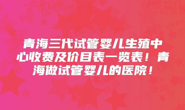 青海三代试管婴儿生殖中心收费及价目表一览表！青海做试管婴儿的医院！