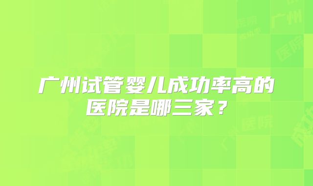 广州试管婴儿成功率高的医院是哪三家？