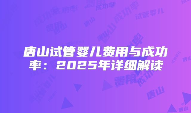 唐山试管婴儿费用与成功率：2025年详细解读