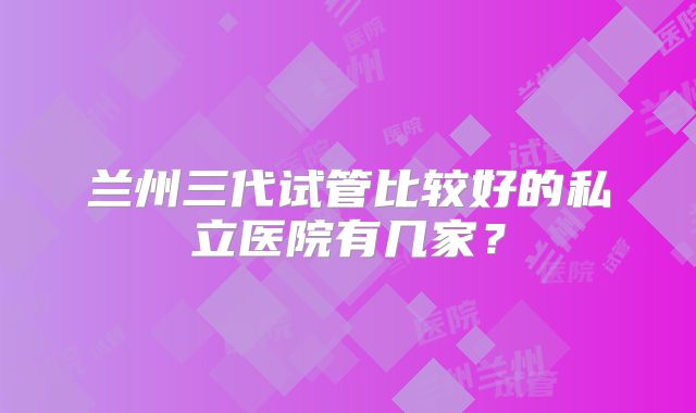 兰州三代试管比较好的私立医院有几家？