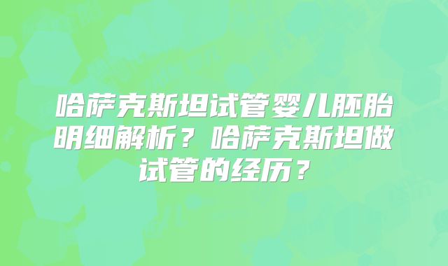 哈萨克斯坦试管婴儿胚胎明细解析？哈萨克斯坦做试管的经历？